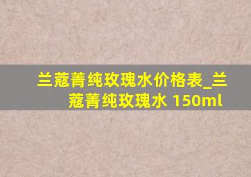 兰蔻菁纯玫瑰水价格表_兰蔻菁纯玫瑰水 150ml